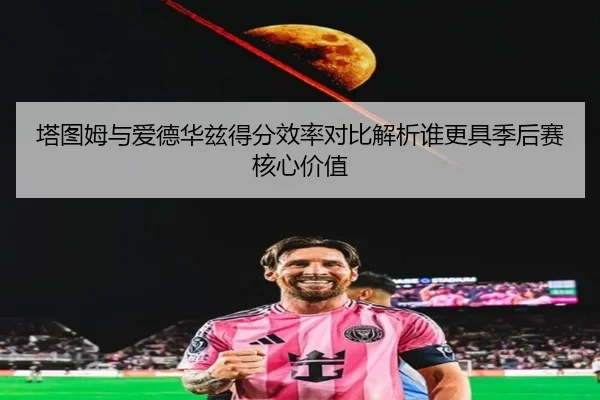 塔图姆与爱德华兹得分效率对比解析谁更具季后赛核心价值