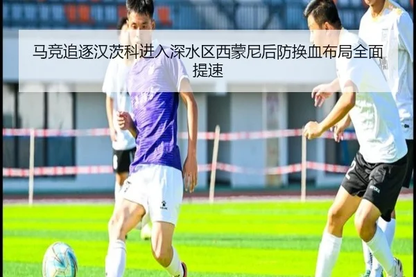 马竞追逐汉茨科进入深水区西蒙尼后防换血布局全面提速