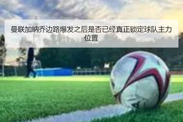 曼联加纳乔边路爆发之后是否已经真正锁定球队主力位置