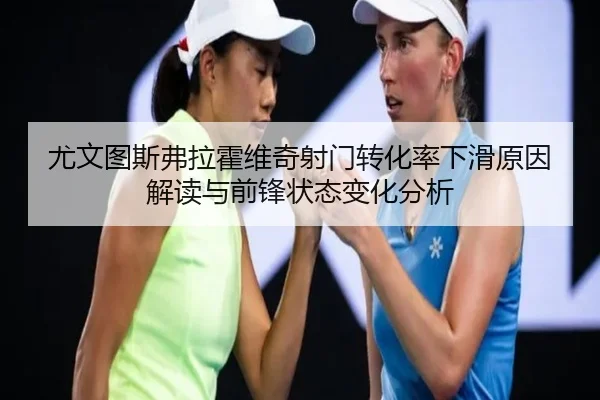 尤文图斯弗拉霍维奇射门转化率下滑原因解读与前锋状态变化分析
