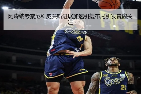阿森纳考察尼科威廉斯进展加速引援布局引发夏窗关注