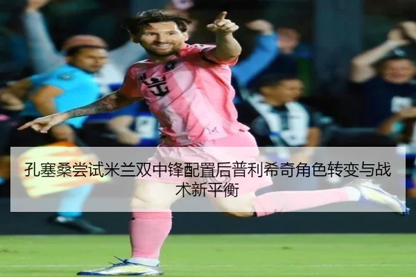 孔塞桑尝试米兰双中锋配置后普利希奇角色转变与战术新平衡