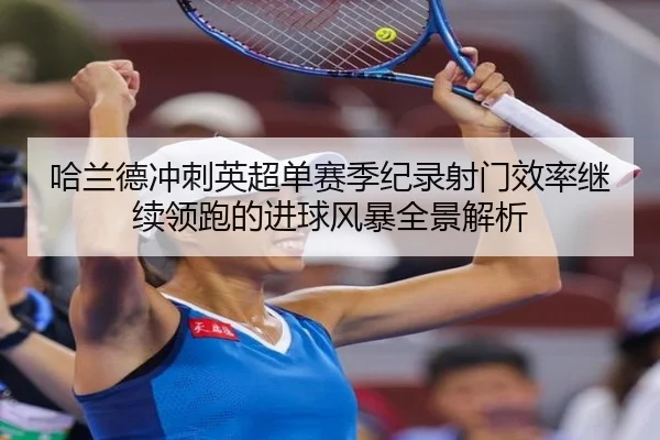 哈兰德冲刺英超单赛季纪录射门效率继续领跑的进球风暴全景解析